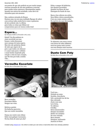 December 29th, 2009                                                                                              Published by: vozlivre
aos pontos de que não poderia ser por muito tempo                          Pulsa o sangue da bailarina,
extrema sensação de nós não podíamos controlar                             Em desejos incontidos
para mudar nossa natureza a desempenhar papéis                             Quadris em flores de luar
quando nos outros da sociedade, como deve ser                              Emergem do fundo do mar.
estranhos para nós mesmos
                                                                           Raros véus cobrem em cetim,
Sim, senhora estranha de Rouen                                             Seus lábios rubros amendoados,
fizemos uma vez em uma realidade Époque de adore                           Com seu corpo seminu seduz
com certeza todos ainda breve como a quinzena                              No mel do seu suor derramado.
de lava ardente não é a última
para todas as coisas que faltam ser
compromisso para ser menos então total


Espera...
By Ubirajara Huffel on December 27th, 2009

Quiçá! Um dia pudesse eu
estar envolvido em teus
braços e neles descansar                                                   Te alimento com meus versos
meu cansaço de tanta espera.                                               com letras de todos alfabetos
Mas isto são quiméras diante                                               serei teu poeta mais correto
de tudo que espero de ti,                                                  nos teus desejos mais incertos
pois o que tenho a te oferecer
é o amor mais puro e infinito
o mais bonito inspirado pela                                               Dueto Com Paty
criação e está em meu coração,                                             By Ricky Bar on December 27th, 2009
que lhe dou por toda a minha
vida....


Vermelho Escarlate
By Ricky Bar on December 27th, 2009




                                                                           Você nua...
                                                                           Deitada na cama
                                                                           Sozinha, descoberta
                                                                           Sob a prateada Luz da lua
Boca vermelha,                                                             Que entrando
Escarlates lábios.                                                         Junto com uma
Sangue nas veias.                                                          Leve brisa,
                                                                           Te refresca
Refreia a paixão                                                           E brilha
Da bailarina guerreira                                                     Seios intumescidos
Que seu ventre incendeia.                                                  Desejos incontidos
                                                                           Dedos em carinhos
Dança seu ventre sem rédeas                                                No sexo retraído
Solto num galopar incessante,                                              Boca amante,
Na lua cheia de amor pra dar!                                              Desejosa, insinuante
                                                                           Acaricia os bicos

Created using zinepal.com. Go online to create your own zines or read what others have already published.                            9
 