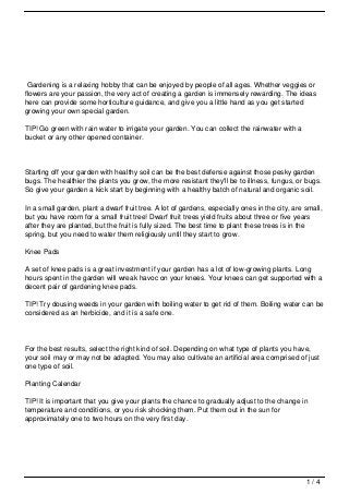 Gardening is a relaxing hobby that can be enjoyed by people of all ages. Whether veggies or
flowers are your passion, the very act of creating a garden is immensely rewarding. The ideas
here can provide some horticulture guidance, and give you a little hand as you get started
growing your own special garden.

TIP! Go green with rain water to irrigate your garden. You can collect the rainwater with a
bucket or any other opened container.




Starting off your garden with healthy soil can be the best defense against those pesky garden
bugs. The healthier the plants you grow, the more resistant they'll be to illness, fungus, or bugs.
So give your garden a kick start by beginning with a healthy batch of natural and organic soil.

In a small garden, plant a dwarf fruit tree. A lot of gardens, especially ones in the city, are small,
but you have room for a small fruit tree! Dwarf fruit trees yield fruits about three or five years
after they are planted, but the fruit is fully sized. The best time to plant these trees is in the
spring, but you need to water them religiously until they start to grow.

Knee Pads

A set of knee pads is a great investment if your garden has a lot of low-growing plants. Long
hours spent in the garden will wreak havoc on your knees. Your knees can get supported with a
decent pair of gardening knee pads.

TIP! Try dousing weeds in your garden with boiling water to get rid of them. Boiling water can be
considered as an herbicide, and it is a safe one.




For the best results, select the right kind of soil. Depending on what type of plants you have,
your soil may or may not be adapted. You may also cultivate an artificial area comprised of just
one type of soil.

Planting Calendar

TIP! It is important that you give your plants the chance to gradually adjust to the change in
temperature and conditions, or you risk shocking them. Put them out in the sun for
approximately one to two hours on the very first day.




                                                                                                1/4
 
