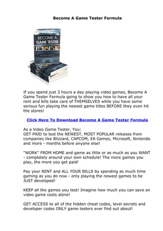 Become A Game Tester Formula




If you spend just 3 hours a day playing video games, Become A
Game Tester Formula going to show you how to have all your
rent and bills take care of THEMSELVES while you have some
serious fun playing the newest game titles BEFORE they even hit
the stores!

 Click Here To Download Become A Game Tester Formula

As a Video Game Tester, You:
GET PAID to test the NEWEST, MOST POPULAR releases from
companies like Blizzard, CAPCOM, EA Games, Microsoft, Nintendo
and more - months before anyone else!

"WORK" FROM HOME and game as little or as much as you WANT
- completely around your own schedule! The more games you
play, the more you get paid!

Pay your RENT and ALL YOUR BILLS by spending as much time
gaming as you do now - only playing the newest games to be
JUST developed!

KEEP all the games you test! Imagine how much you can save on
video game costs alone!

GET ACCESS to all of the hidden cheat codes, level secrets and
developer codes ONLY game testers ever find out about!
 