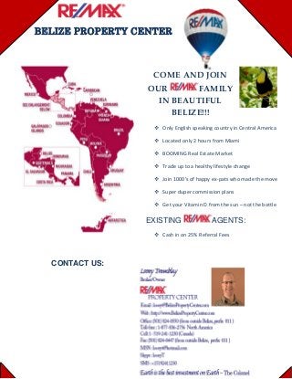                    
BELIZE PROPERTY CENTER
COME
R
AND JOIN
FAMIL
AUTIFUL
BELIZE!!!
 country in
OU Y
Only English speaking  Central America 
 
the move 
 – not the bottle
EXISTING
IN BE
Located only 2 hours from Miami  
BOOMING Real Estate Market 
Trade up to a healthy lifestyle change
Join 1000’s of happy ex‐pats who made 
Super duper commission plans 
Get your Vitamin D from the sun
AGENTS:
 25% ReferCash in on ral Fees  
CONTACT US:
 