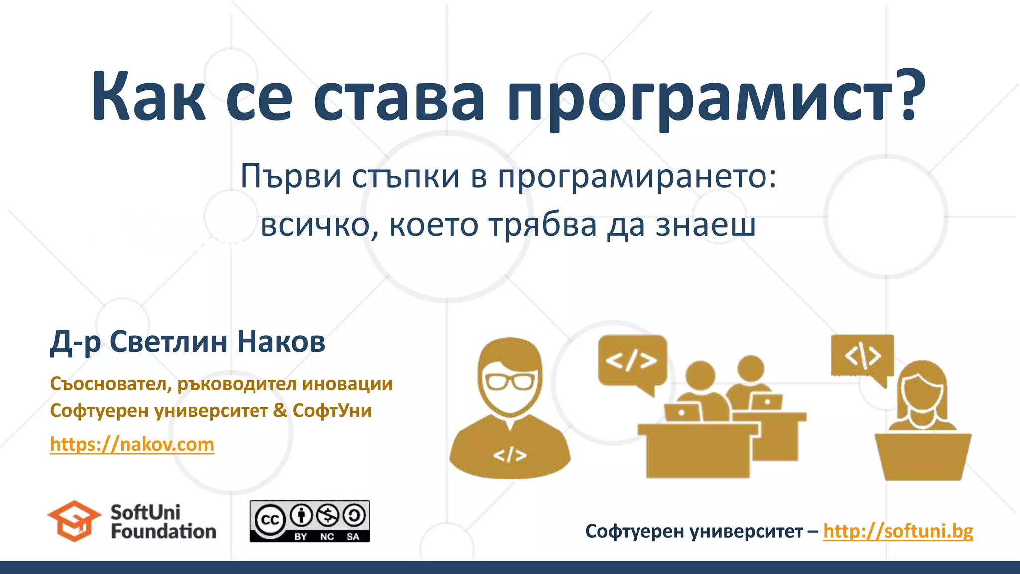 Първи стъпки в програмирането:
всичко, което трябва да знаеш
Как се става програмист?
Д-р Светлин Наков
Съосновател, ръководител иновации
Софтуерен университет & СофтУни
https://nakov.com
Софтуерен университет – http://softuni.bg
 