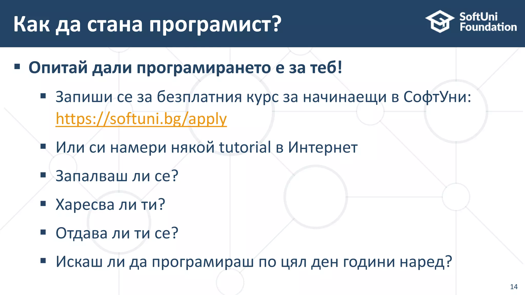  Опитай дали програмирането е за теб!
 Запиши се за безплатния курс за начинаещи в СофтУни:
https://softuni.bg/apply
 Или си намери някой tutorial в Интернет
 Запалваш ли се?
 Харесва ли ти?
 Отдава ли ти се?
 Искаш ли да програмираш по цял ден години наред?
Как да стана програмист?
14
 