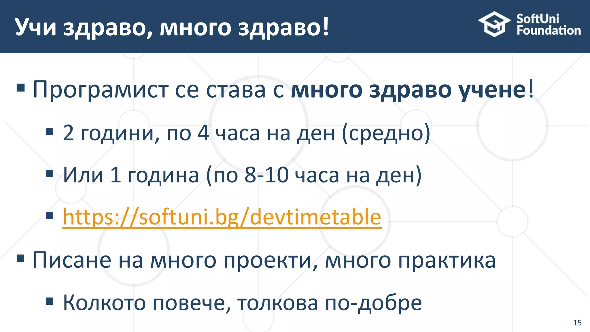  Програмист се става с много здраво учене!
 2 години, по 4 часа на ден (средно)
 Или 1 година (по 8-10 часа на ден)
 https://softuni.bg/devtimetable
 Писане на много проекти, много практика
 Колкото повече, толкова по-добре
Учи здраво, много здраво!
15
 