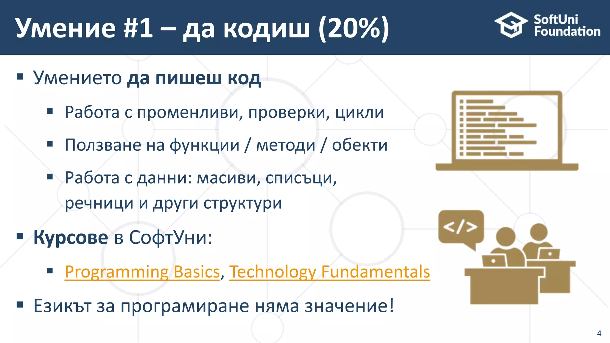  Умението да пишеш код
 Работа с променливи, проверки, цикли
 Ползване на функции / методи / обекти
 Работа с данни: масиви, списъци,
речници и други структури
 Курсове в СофтУни:
 Programming Basics, Technology Fundamentals
 Езикът за програмиране няма значение!
Умение #1 – да кодиш (20%)
4
 