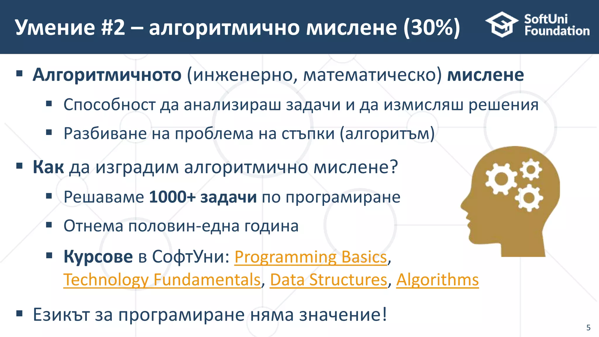  Алгоритмичното (инженерно, математическо) мислене
 Способност да анализираш задачи и да измисляш решения
 Разбиване на проблема на стъпки (алгоритъм)
 Как да изградим алгоритмично мислене?
 Решаваме 1000+ задачи по програмиране
 Отнема половин-една година
 Курсове в СофтУни: Programming Basics,
Technology Fundamentals, Data Structures, Algorithms
 Езикът за програмиране няма значение!
Умение #2 – алгоритмично мислене (30%)
5
 