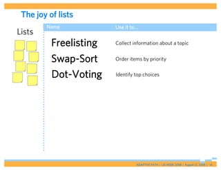 The joy of lists
        Name            Use it to…
Lists
          Freelisting   Collect information about a topic


          Swap-Sort     Order items by priority


          Dot-Voting    Identify top choices




                                 ADAPTIVE PATH | UX WEEK 2008 | August 12, 2008 | 14
 