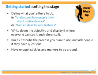 Getting started : setting the stage                                      Sticky
                                                                         Ninja
 Define what you’re there to do:                                         Tip
  ie: “Understand how people think
       about mobile devices”
   or “Gather ideas for new features”
 Write down the objective and display it where
  everyone can see it and reference it.
 Briefly describe the process you plan to use, and ask people
  if they have questions.
 Have enough stickies and markers to go around.




                                        ADAPTIVE PATH | UX WEEK 2008 | August 12, 2008 | 18
 
