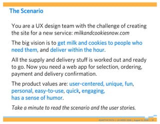The Scenario

You are a UX design team with the challenge of creating
the site for a new service: milkandcookiesnow.com
The big vision is to get milk and cookies to people who
need them, and deliver within the hour.
All the supply and delivery stuff is worked out and ready
to go. Now you need a web app for selection, ordering,
payment and delivery confirmation.
The product values are: user-centered, unique, fun,
personal, easy-to-use, quick, engaging,
has a sense of humor.
Take a minute to read the scenario and the user stories.
                                       ADAPTIVE PATH | UX WEEK 2008 | August 12, 2008 | 37
 