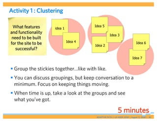 Activity 1 : Clustering

 What features                         Idea 5
                     idea 1
and functionality
                                                    Idea 3
 need to be built
                              Idea 4                                         Idea 6
for the site to be                     Idea 2
   successful?
                                                                         Idea 7


 Group the stickies together…like with like.
 You can discuss groupings, but keep conversation to a
  minimum. Focus on keeping things moving.
 When time is up, take a look at the groups and see
  what you’ve got.

                                                           5 minutes
                                        ADAPTIVE PATH | UX WEEK 2008 | August 12, 2008 | 40
 
