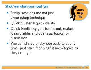 Stick ‘em when you need ‘em
                                                                 Sticky
 Sticky-sessions are not just                                   Ninja
                                                                  Tip
  a workshop technique
 Quick cluster = quick clarity
 Quick freelisting gets issues out, makes
  ideas visible, and opens up topics for
  discussion
 You can start a stickynote activity at any
  time...just start “scribing” issues/topics as
  they emerge


                                ADAPTIVE PATH | UX WEEK 2008 | August 12, 2008 | 43
 