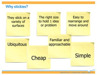 Why stickies?

They stick on a     The right size                 Easy to
  variety of        to hold 1 idea              rearrange and
   surfaces           or problem                 move around



                           Familiar and
 Ubiquitous                approachable


                  Cheap                                    Simple

                                     ADAPTIVE PATH | UX WEEK 2008 | August 12, 2008 | 6
 