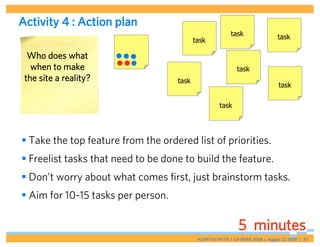 Activity 4 : Action plan
                                                           task                  task
                                           task

  Who does what
   when to make                                               task
 the site a reality?                task
                                                                                 task

                                                      task




 Take the top feature from the ordered list of priorities.
 Freelist tasks that need to be done to build the feature.
 Don’t worry about what comes first, just brainstorm tasks.
 Aim for 10-15 tasks per person.

                                                               5 minutes
                                            ADAPTIVE PATH | UX WEEK 2008 | August 12, 2008 | 75
 
