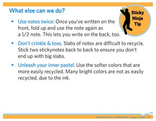 What else can we do?                                                     Sticky
                                                                         Ninja
 Use notes twice: Once you’ve written on the                             Tip
  front, fold up and use the note again as
  a 1/2 note. This lets you write on the back, too.
 Don’t crinkle & toss. Slabs of notes are difficult to recycle.
  Stick two stickynotes back to back to ensure you don’t
  end up with big slabs.
 Unleash your inner pastel. Use the softer colors that are
  more easily recycled. Many bright colors are not as easily
  recycled, due to the ink.




                                        ADAPTIVE PATH | UX WEEK 2008 | August 12, 2008 | 80
 