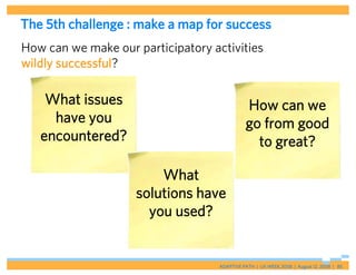 The 5th challenge : make a map for success
How can we make our participatory activities
wildly successful?

    What issues                               How can we
     have you                                 go from good
   encountered?                                 to great?

                        What
                    solutions have
                      you used?


                                    ADAPTIVE PATH | UX WEEK 2008 | August 12, 2008 | 85
 