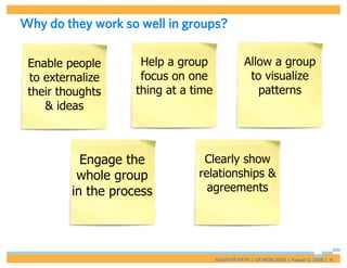 Why do they work so well in groups?

 Enable people       Help a group                 Allow a group
 to externalize      focus on one                  to visualize
 their thoughts     thing at a time                  patterns
    & ideas



           Engage the            Clearly show
          whole group           relationships &
         in the process           agreements




                                      ADAPTIVE PATH | UX WEEK 2008 | August 12, 2008 | 8
 