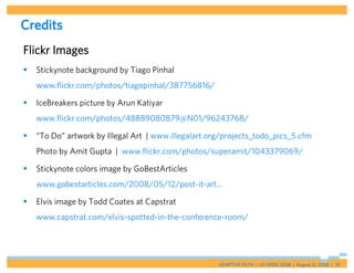 Credits
Flickr Images
   Stickynote background by Tiago Pinhal
    www.flickr.com/photos/tiagopinhal/387756816/

   IceBreakers picture by Arun Katiyar
    www.flickr.com/photos/48889080879@N01/96243768/

   “To Do” artwork by Illegal Art | www.illegalart.org/projects_todo_pics_5.cfm
    Photo by Amit Gupta | www.flickr.com/photos/superamit/1043379069/

   Stickynote colors image by GoBestArticles
    www.gobestarticles.com/2008/05/12/post-it-art...

   Elvis image by Todd Coates at Capstrat
    www.capstrat.com/elvis-spotted-in-the-conference-room/




                                                      ADAPTIVE PATH | UX WEEK 2008 | August 12, 2008 | 91
 