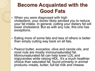 Become Acquainted with the Good Fats When you were diagnosed with high cholesterol, your doctor likely advised you to reduce your fat intake. In general, cutting your dietary fat will lower cholesterol. But as with any rule, this one has exceptions.  Eating more of some fats and less of others is better than simply cutting way back on all fats. Peanut butter, avocados, olive and canola oils, and most nuts are mostly monounsaturated fat. Monounsaturated fat can help lower LDL and triglycerides while raising HDL. It's a much healthier choice than saturated fat, found primarily in animal products--meats, butter, full-fat milk and cheese.  