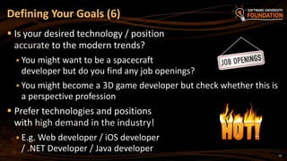 10
 Is your desired technology / position
accurate to the modern trends?
 You might want to be a spacecraft
developer but do you find any job openings?
 You might become a 3D game developer but check whether this is
a perspective profession
 Prefer technologies and positions
with high demand in the industry!
 E.g. Web developer / iOS developer
/ .NET Developer / Java developer
Defining Your Goals (6)
 