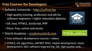 13
 Software University – http://softuni.bg
 High-quality training, profession and job for
software engineers + higher education diploma
 C#, Java, HTML5, JavaScript, PHP
 Plans: free, online and onsite
 Telerik Academy – academy.telerik.com
 Free software development courses + videos
 HTML5, C#, algorithms, ASP.NET MVC, mobile development, cloud
development, SEO, software engineering, QA, high-quality code, …
Free Courses for Developers
 