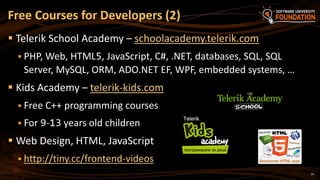 14
 Telerik School Academy – schoolacademy.telerik.com
 PHP, Web, HTML5, JavaScript, C#, .NET, databases, SQL, SQL
Server, MySQL, ORM, ADO.NET EF, WPF, embedded systems, …
 Kids Academy – telerik-kids.com
 Free C++ programming courses
 For 9-13 years old children
 Web Design, HTML, JavaScript
 http://tiny.cc/frontend-videos
Free Courses for Developers (2)
 