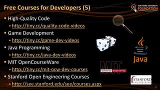 17
 High-Quality Code
 http://tiny.cc/quality-code-videos
 Game Development
 http://tiny.cc/game-dev-videos
 Java Programming
 http://tiny.cc/java-dev-videos
 MIT OpenCourseWare
 http://tiny.cc/mit-ocw-dev-courses
 Stanford Open Engineering Courses
 http://see.stanford.edu/see/courses.aspx
Free Courses for Developers (5)
 