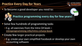 20
 To become a good developer you need to:
 Solve few hundreds of programming tasks
 E.g. all exercises from the Intro C# book –
introprogramming.info/intro-csharp-book
 Create few larger practical projects
 E.g. create your own simplified Facebook or develop your own
accounting software
Practice Every Day for Years
Practice programming every day for few years!
 