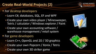 22
 For desktop developers
 Learn C#, databases, SQL, EF and WPF
 Create your own video player / Minesweeper,
Tetris / calculator / Windows explorer / Paint
 Create your own accounting software /
warehouse management / retail system
 For game developers
 Learn C++, OpenGL and 2D / 3D graphics
 Create your own Popcorn / Xonix / Tetris
 Create your own 3D striker game
Create Real-World Projects (2)
 