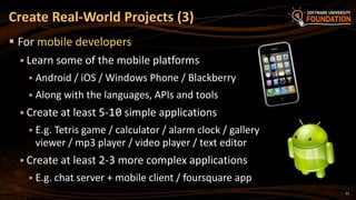 23
 For mobile developers
 Learn some of the mobile platforms
 Android / iOS / Windows Phone / Blackberry
 Along with the languages, APIs and tools
 Create at least 5-10 simple applications
 E.g. Tetris game / calculator / alarm clock / gallery
viewer / mp3 player / video player / text editor
 Create at least 2-3 more complex applications
 E.g. chat server + mobile client / foursquare app
Create Real-World Projects (3)
 