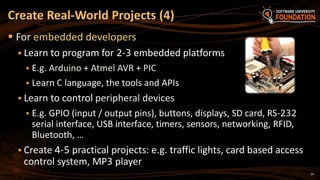 24
 For embedded developers
 Learn to program for 2-3 embedded platforms
 E.g. Arduino + Atmel AVR + PIC
 Learn C language, the tools and APIs
 Learn to control peripheral devices
 E.g. GPIO (input / output pins), buttons, displays, SD card, RS-232
serial interface, USB interface, timers, sensors, networking, RFID,
Bluetooth, …
 Create 4-5 practical projects: e.g. traffic lights, card based access
control system, MP3 player
Create Real-World Projects (4)
 