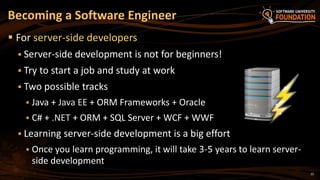 25
 For server-side developers
 Server-side development is not for beginners!
 Try to start a job and study at work
 Two possible tracks
 Java + Java EE + ORM Frameworks + Oracle
 C# + .NET + ORM + SQL Server + WCF + WWF
 Learning server-side development is a big effort
 Once you learn programming, it will take 3-5 years to learn server-
side development
Becoming a Software Engineer
 