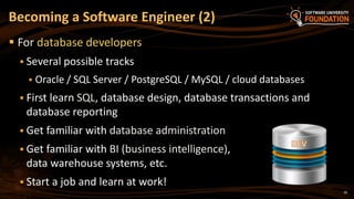 26
 For database developers
 Several possible tracks
 Oracle / SQL Server / PostgreSQL / MySQL / cloud databases
 First learn SQL, database design, database transactions and
database reporting
 Get familiar with database administration
 Get familiar with BI (business intelligence),
data warehouse systems, etc.
 Start a job and learn at work!
Becoming a Software Engineer (2)
 