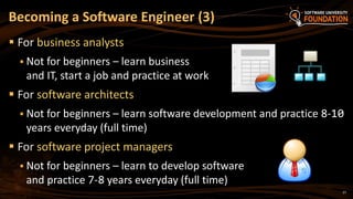 27
 For business analysts
 Not for beginners – learn business
and IT, start a job and practice at work
 For software architects
 Not for beginners – learn software development and practice 8-10
years everyday (full time)
 For software project managers
 Not for beginners – learn to develop software
and practice 7-8 years everyday (full time)
Becoming a Software Engineer (3)
 