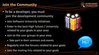 29
 To be a developer, you must
join the development community
 Join Software University initiatives
 Enter in the best High School / University
related to your goals in your area
 Join to the user groups in your area
 Take part in their seminars and events
 Regularly visit the forums related to your goals
 Join the mailing lists related to your goals
Join the Community
 