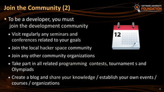 30
 To be a developer, you must
join the development community
 Visit regularly any seminars and
conferences related to your goals
 Join the local hacker space community
 Join any other community organizations
 Take part in all related programming contests, tournament s and
Olympiads
 Create a blog and share your knowledge / establish your own events /
courses / organizations
Join the Community (2)
 