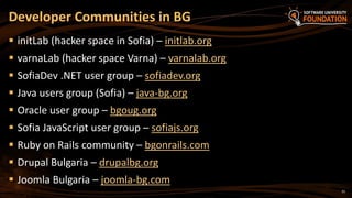 31
 initLab (hacker space in Sofia) – initlab.org
 varnaLab (hacker space Varna) – varnalab.org
 SofiaDev .NET user group – sofiadev.org
 Java users group (Sofia) – java-bg.org
 Oracle user group – bgoug.org
 Sofia JavaScript user group – sofiajs.org
 Ruby on Rails community – bgonrails.com
 Drupal Bulgaria – drupalbg.org
 Joomla Bulgaria – joomla-bg.com
Developer Communities in BG
 