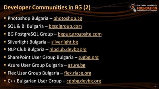 32
 Photoshop Bulgaria – photoshop.bg
 SQL & BI Bulgaria – bgsqlgroup.com
 BG PostgreSQL Group – bgpug.groupsite.com
 Silverlight Bulgaria – silverlight.bg
 NLP Club Bulgaria – nlpclub.devbg.org
 SharePoint User Group Bulgaria – sugbg.org
 Azure User Group Bulgaria – azure.bg
 Flex User Group Bulgaria – flex.riabg.org
 C++ Bulgarian User Group – cppbg.devbg.org
Developer Communities in BG (2)
 
