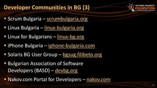 33
 Scrum Bulgaria – scrumbulgaria.org
 Linux Bulgaria – linux-bulgaria.org
 Linux for Bulgarians – linux-bg.org
 iPhone Bulgaria – iphone-bulgaria.com
 Solaris BG User Group – bgsug.filibeto.org
 Bulgarian Association of Software
Developers (BASD) – devbg.org
 Nakov.com Portal for Developers – nakov.com
Developer Communities in BG (3)
 