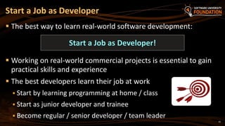 35
 The best way to learn real-world software development:
 Working on real-world commercial projects is essential to gain
practical skills and experience
 The best developers learn their job at work
 Start by learning programming at home / class
 Start as junior developer and trainee
 Become regular / senior developer / team leader
Start a Job as Developer
Start a Job as Developer!
 