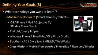 7
 What technology you want to learn ?
 Mobile Development (Smart Phones / Tablets)
 iOS / iPhone / iPad / Objective C /
XCode / Cocoa Touch
 Android / Java / Eclipse
 Windows Phone / Silverlight / C# / Visual Studio
 Blackberry / C / C++ / Java / HTML5 / WebWorks
 Cross-Platform Mobile Frameworks / PhoneGap / Titanium / Rhodes
Defining Your Goals (3)
 