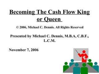 Becoming The Cash Flow King or Queen    © 2006, Michael C. Dennis. All Rights Reserved  Presented by Michael C. Dennis, M.B.A, C.B.F., L.C.M. November 7, 2006  