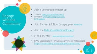 Engage
with the
Community
• Join a user group or meet up
• Tableau: usergroups.tableau.com/
• Power BI: www.pbiusergroup.com/
• R / R Ladies
• Join Twitter & follow data people - #datafam
• Join the Data Visualisation Society
• Find a mentor - mentoringmeetup.com/
• SWD Community – Practice, give/receive feedback
https://community.storytellingwithdata.com/
 