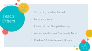 Teach
Others
○ Start a blog or video channel
○ Mentor someone
○ Present at User Groups & Meetups
○ Answer questions on Community Forums
○ Run lunch & learn sessions at work
 
