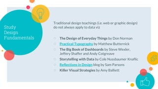 Study
Design
Fundamentals
Traditional design teachings (i.e. web or graphic design)
do not always apply to data viz
○ The Design of Everyday Things by Don Norman
○ Practical Typography by Matthew Butternick
○ The Big Book of Dashboards by Steve Wexler,
Jeffery Shaffer and Andy Cotgreave
○ Storytelling with Data by Cole Nussbaumer Knaflic
○ Reflections in Design blog by Sam Parsons
○ Killer Visual Strategies by Amy Balliett
 