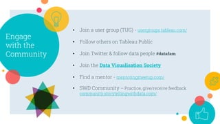 Engage
with the
Community
• Join a user group (TUG) - usergroups.tableau.com/
• Follow others on Tableau Public
• Join Twitter & follow data people #datafam
• Join the Data Visualisation Society
• Find a mentor - mentoringmeetup.com/
• SWD Community – Practice, give/receive feedback
community.storytellingwithdata.com/
 