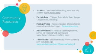 Community
Resources
• Viz Wiz – Over 1,000 Tableau blog posts by Andy
Kriebel - www.vizwiz.com/
• Playfair Data – Tableau Tutorials by Ryan Sleeper
- playfairdata.com/blog/
• Flerlage Twins –Tableau tutorials & templates for
more advanced chart types - flerlagetwins.com
• Data Revelations –Tutorials and best practices,
advice for working with survey data -
www.datarevelations.com/blog-page
• Tableau Tim – Tableau training videos covering
new features & tips -
www.youtube.com/user/tfngwena/featured
 