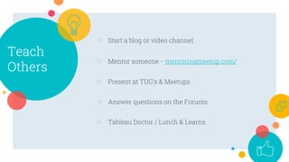 Teach
Others
○ Start a blog or video channel
○ Mentor someone - mentoringmeetup.com/
○ Present at TUG’s & Meetups
○ Answer questions on the Forums
○ Tableau Doctor / Lunch & Learns
 