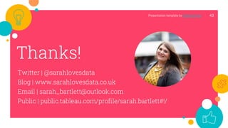 43
Thanks!
Twitter | @sarahlovesdata
Blog | www.sarahlovesdata.co.uk
Email | sarah_bartlett@outlook.com
Public | public.tableau.com/profile/sarah.bartlett#!/
Presentation template by SlidesCarnival
 
