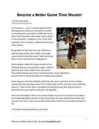 1
Become a Better Game Time Shooter-hoopskills.com
Become a Better Game Time Shooter
-by Coach Andy Louder
http://www.hoopskills.com
Let me guess... you're a pretty good shooter
during practice sessions, but when it comes
to actual games, well that's a different story. I
wish I had a quarter every time I saw a player
in this situation. It happens a lot. If you find
yourself in this situation understand that you
aren't alone.
Be grateful for the fact that you CAN shoot
well during practice, but realize you've got
some work to do before you'll start knocking
down shots consistently during games.
Many players make the huge mistake of just
thinking they are just going through a spell of
bad luck and never address the core issue.
They think that because they can knock down shots regularly in
practice that it will eventually start happening in games.
Some players carry this attitude with them for years and then all of a sudden
realize that their playing career is in its final hour and it's too late to do anything
about it. They end up with a reputation of being the guy that had enormous
potential but never quite could put it all together.
Don't be that player! There are certain things you can do to improve your game
time shooting ability and this article shows you the way. Follow these steps and
you will soon be on your way to becoming that shooter you've always wanted to
be.
1. Practice shooting while you are tired
 