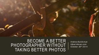 BECOME A BETTER 
PHOTOGRAPHER WITHOUT 
TAKING BETTER PHOTOS 
Andrew Barickman 
Ajbarickman.com 
October 28th 2014 
 