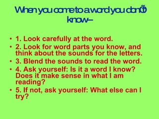 When you come to a word you don’t know-- 1. Look carefully at the word. 2. Look for word parts you know, and think about the sounds for the letters. 3. Blend the sounds to read the word. 4. Ask yourself: Is it a word I know? Does it make sense in what I am reading? 5. If not, ask yourself: What else can I try?